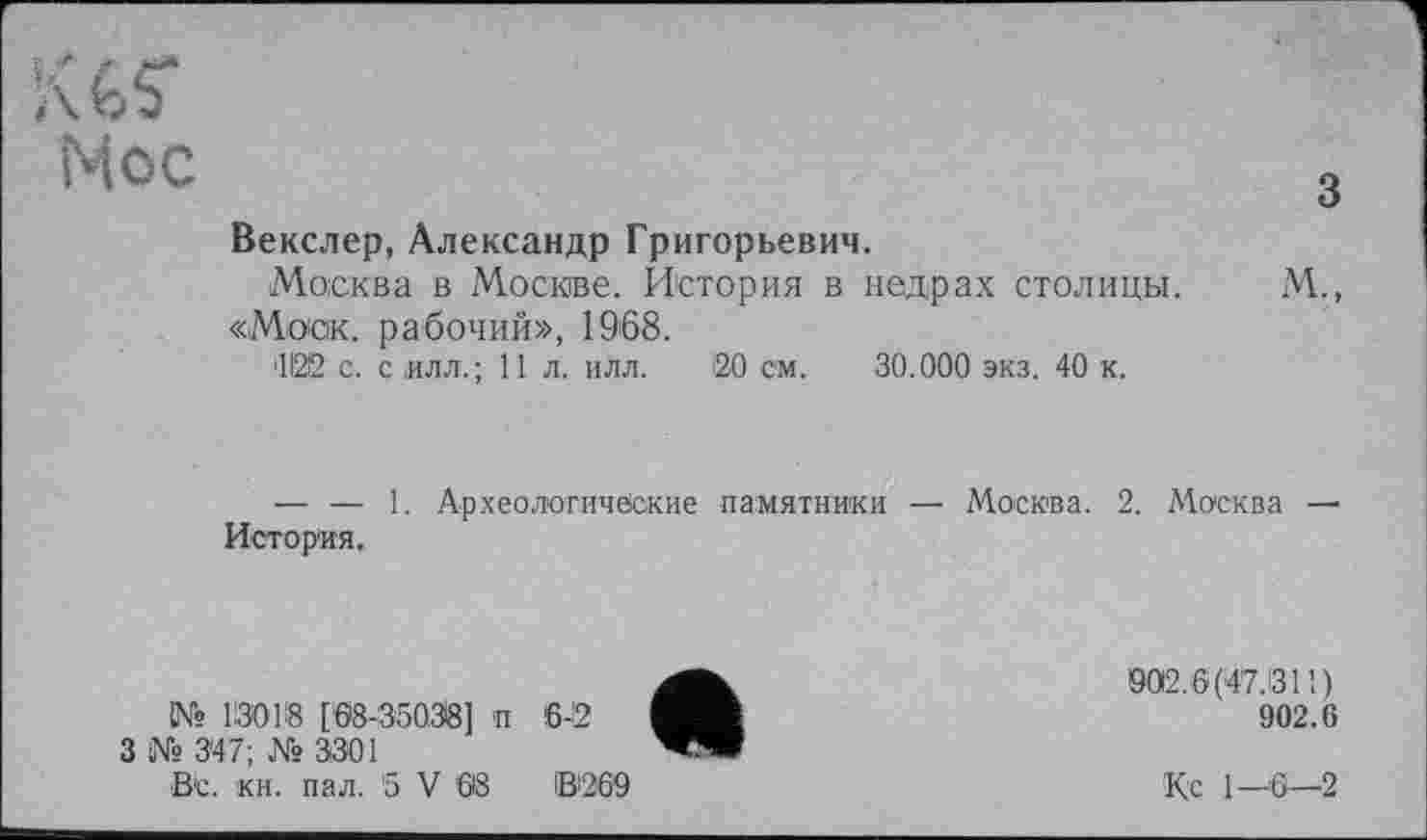 ﻿Мес	3
Векслер, Александр Григорьевич.
Москва в Москве. История в недрах столицы. М., «Моск, рабочий», 1968.
'1122 с. с илл.; 11 л. илл. 120 см. 30.000 экз. 40 к.
— — 1. Археологические памятники — Москва. 2. Москва — История.
№ 13018 [68-35038] и 6-2
3 № 3*47; № 3301
ВС. кн. пал. 5 V 68	ІВ269
002.6(47.1311)
902.6
К с 1—6—2